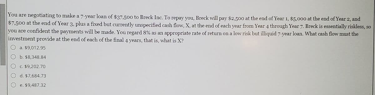 You are negotiating to make a 7-year loan of $37,500 to Breck Inc. To repay you, Breck will pay $2,500 at the end of Year 1, $5,000 at the end of Year 2, and
$7,500 at the end of Year 3, plus a fixed but currently unspecified cash flow, X, at the end of each year from Year 4 through Year 7. Breck is essentially riskless, so
you are confident the payments will be made. You regard 8% as an appropriate rate of return on a low risk but illiquid 7-year loan. What cash flow must the
investment provide at the end of each of the final 4 years, that is, what is X?
a. $9,012.95
b. $8,348.84
O c. $9,202.70
d. $7,684.73
e. $9,487.32
