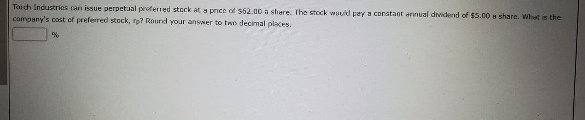 Torch Industries can issue perpetual preferred stock at a price of $62.00 a share. The stock would pay a constant annual dividend of $5.00 a share. What is the
company's cost of preferred stock, rp? Round your answer to two decimal places.
