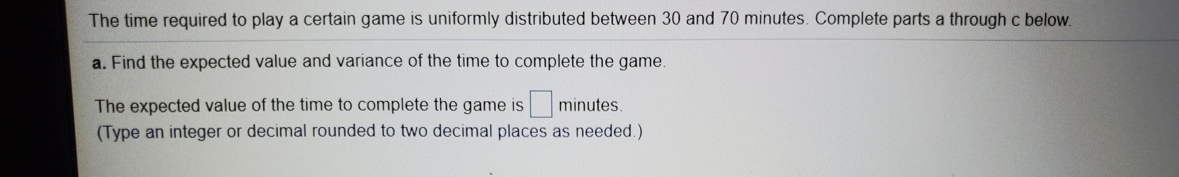 The time required to play a certain game is uniformly distributed between 30 and 70 minutes. Complete parts a through c below.
a. Find the expected value and variance of the time to complete the game.
The expected value of the time to complete the game is
(Type an integer or decimal rounded to two decimal places as needed.)
minutes.
