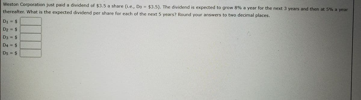 Weston Corporation just paid a dividend of $3.5 a share (i.e., Do
$3.5). The dividend is expected to grow 8% a year for the next 3 years and then at 5% a year
%3D
thereafter. What is the expected dividend per share for each of the next 5 years? Round your answers to two decimal places.
D1 = $
%3D
D2 = $
D3 = $
D4 = $
D5 = $
