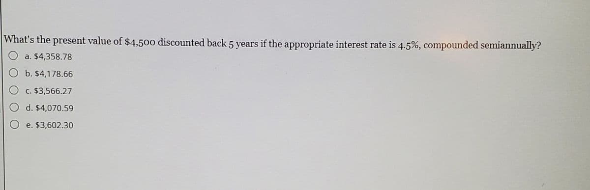 What's the present value of $4,500 discounted back 5 years if the appropriate interest rate is 4.5%, compounded semiannually?
a. $4,358.78
O b. $4,178.66
c. $3,566.27
O d. $4,070.59
O e. $3,602.30
