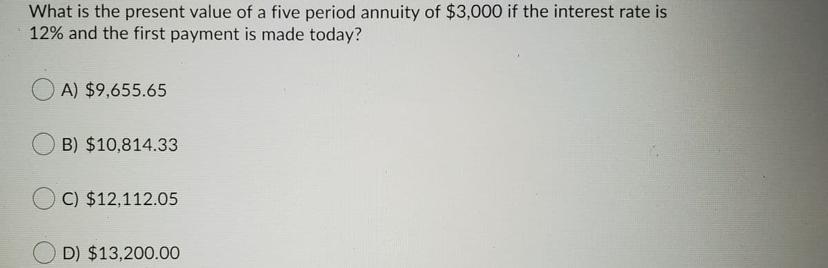 What is the present value of a five period annuity of $3,000 if the interest rate is
12% and the first payment is made today?
O A) $9,655.65
B) $10,814.33
C) $12,112.05
O D) $13,200.00
