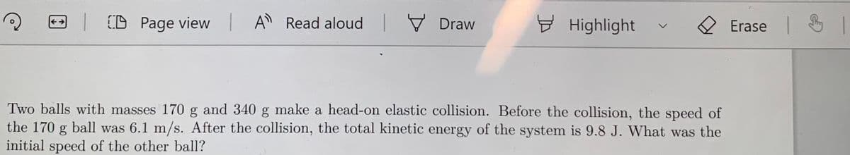 | CD Page view A Read aloud
V Draw
Highlight
Erase
Two balls with masses 170 g and 340 g make a head-on elastic collision. Before the collision, the speed of
the 170 g ball was 6.1 m/s. After the collision, the total kinetic energy of the system is 9.8 J. What was the
initial speed of the other ball?
