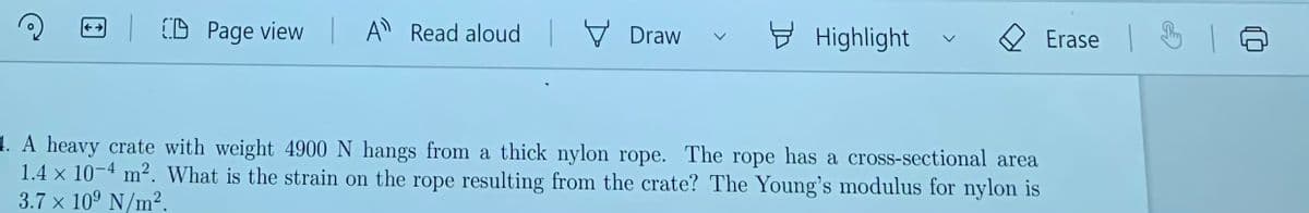 (D Page view
A Read aloud V Draw
Đ Highlight
Erase 3
1. A heavy crate with weight 4900 N hangs from a thick nylon rope. The rope has a cross-sectional area
1.4 x 10-4 m². What is the strain on the rope resulting from the crate? The Young's modulus for nylon is
3.7 x 10° N/m².
