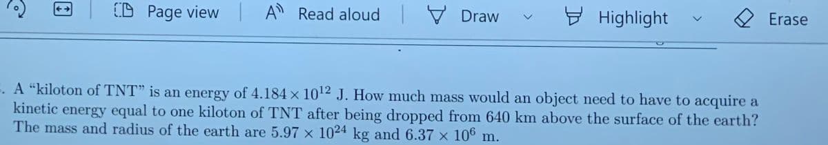 (D Page view A Read aloud
V Draw
y Highlight
Erase
<-→
E. A “kiloton of TNT" is an energy of 4.184 × 1012 J. How much mass would an object need to have to acquire a
kinetic energy equal to one kiloton of TNT after being dropped from 640 km above the surface of the earth?
The mass and radius of the earth are 5.97 × 1024 kg and 6.37 × 10º m.
<>
