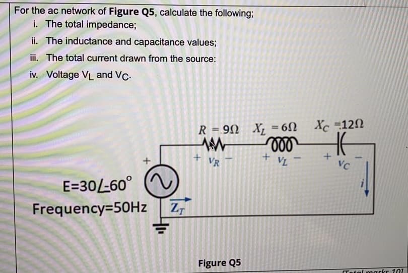 For the ac network of Figure Q5, calculate the following;
i. The total impedance;
ii. The inductance and capacitance values;
iii. The total current drawn from the source:
iv. Voltage VL and VC.
R = 90 X, = 60 Xc 12N
%3D
ll
+ VL
VR
VC
E=30/-60°
Frequency=50HZ
Figure Q5
Tetal marks 101
