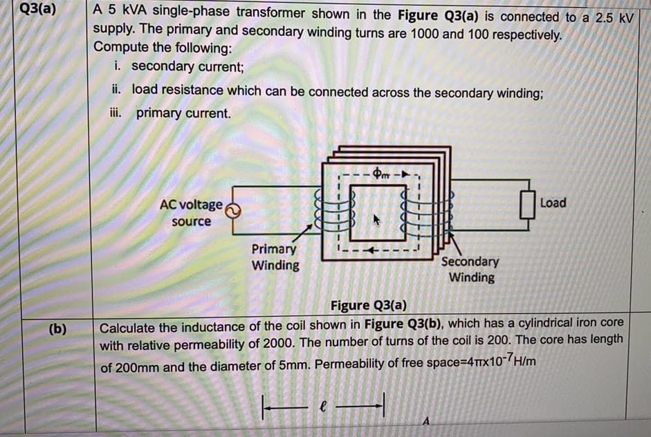 A 5 kVA single-phase transformer shown in the Figure Q3(a) is connected to a 2.5 kV
supply. The primary and secondary winding turns are 1000 and 100 respectively.
Compute the following:
i. secondary current;
Q3(a)
ii. load resistance which can be connected across the secondary winding;
iii. primary current.
-Þm -►
AC voltage
Load
source
Primary
Winding
Secondary
Winding
Figure Q3(a)
Calculate the inductance of the coil shown in Figure Q3(b), which has a cylindrical iron core
with relative permeability of 2000. The number of turns of the coil is 200. The core has length
(b)
of 200mm and the diameter of 5mm. Permeability of free space=4rx10-H/m
