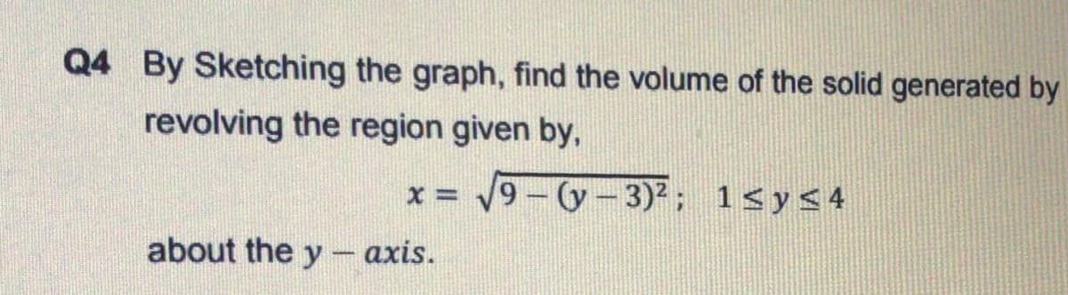 Q4 By Sketching the graph, find the volume of the solid generated by
revolving the region given by,
9-(y-3)2; 1<y<4
about the y – axis.
