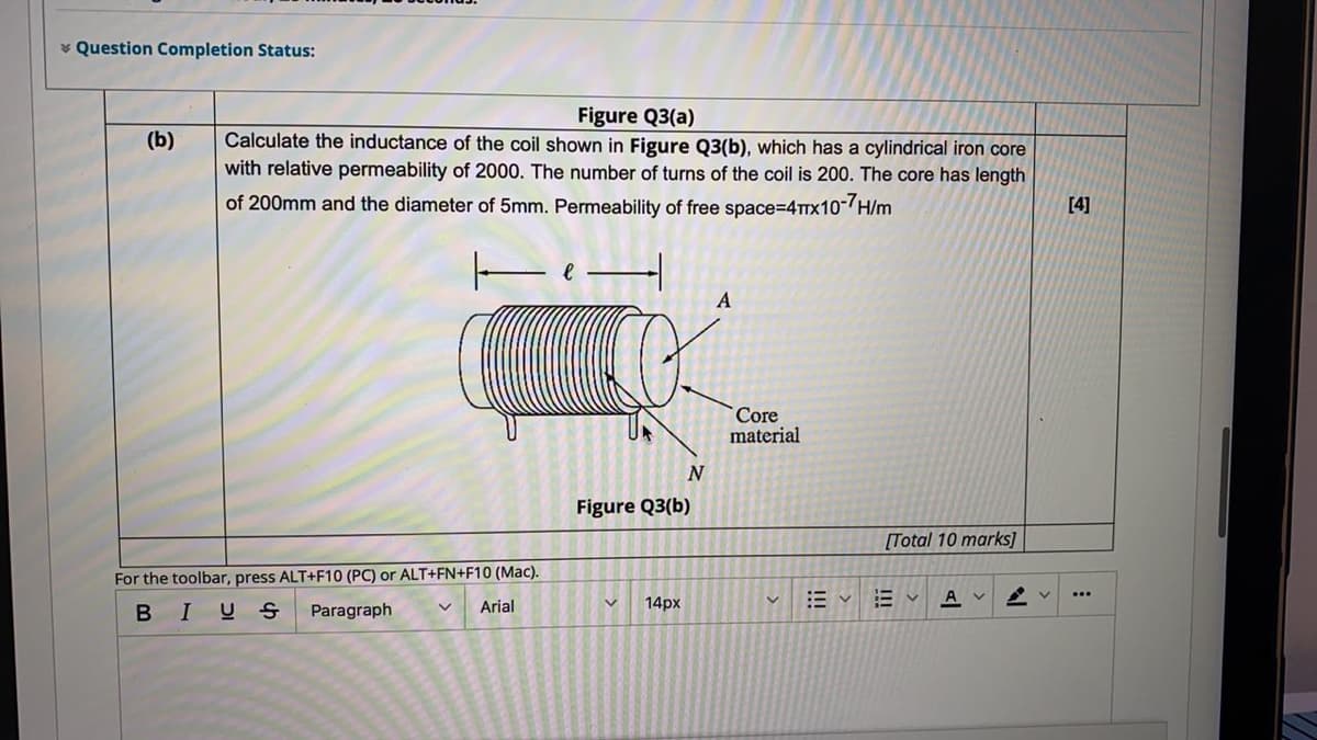 * Question Completion Status:
Figure Q3(a)
Calculate the inductance of the coil shown in Figure Q3(b), which has a cylindrical iron core
with relative permeability of 2000. The number of turns of the coil is 200. The core has length
(b)
of 200mm and the diameter of 5mm. Permeability of free space=D4TTX10-/H/m
[4]
Core
material
Figure Q3(b)
[Total 10 marks]
For the toolbar, press ALT+F10 (PC) or ALT+FN+F10 (Mac).
Arial
14px
BIU S
Paragraph
