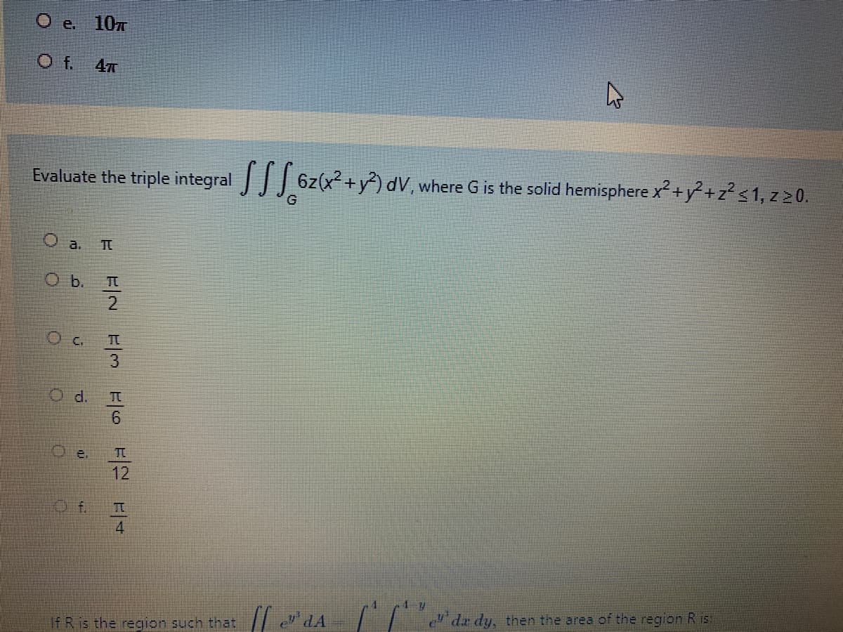 O e. 107
O f 4x
Evaluate the triple integral 6z(x² +y²) dV, where G is the solid hemisphere x²+y²+z? <1, z20.
a. Tt
O b.
2.
O c.
12
4
de dy, then the area of the region R is
If R is the region such that / e" dA
