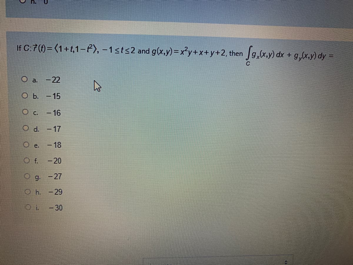 If C:7(1)= (1+t,1–P), -1sts2 and g(x,y)=x°y+x+y+2, then Jg,(x,y) dx + g,(x,y) dy =
O a.-22
Ob. -15
Oc-16
O. d.
-17
O e.
-18
O f.
-20
9 -27
O h. -29
-30
