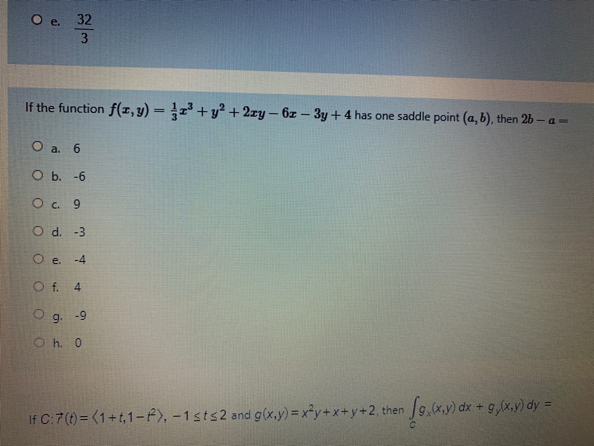 e.
32
3.
If the function f(z,y) = ; +y² +2ry – 6z – 3y + 4 has one saddle point (a, b), then 2b – a =
O a. 6
O b. -6
O e 9
Od. -3
Oe.
-4
O f. 4
9.
-9
If C:7(t) = (1+t,1-), -1sts2
and g(x,y) = x²y+x+y+2 then g,(x.y) dx + g,(x.y) dy =
