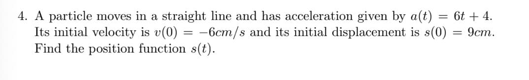 4. A particle moves in a straight line and has acceleration given by a(t)
Its initial velocity is v(0) = -6cm/s and its initial displacement is s(0)
Find the position function s(t).
= 6t + 4.
9ст.
||
