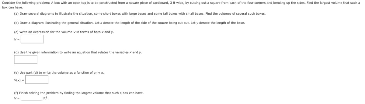 Consider the following problem: A box with an open top is to be constructed from a square piece of cardboard, 3 ft wide, by cutting out a square from each of the four corners and bending up the sides. Find the largest volume that such a
box can have.
(a) Draw several diagrams to illustrate the situation, some short boxes with large bases and some tall boxes with small bases. Find the volumes of several such boxes.
(b) Draw a diagram illustrating the general situation. Let x denote the length of the side of the square being cut out. Let y denote the length of the base.
(c) Write an expression for the volume V in terms of both x and y.
V =
(d) Use the given information to write an equation that relates the variables x and y.
(e) Use part (d) to write the volume as a function of only x.
V(x) -
(f) Finish solving the problem by finding the largest volume that such a box can have.
V =
ft3
