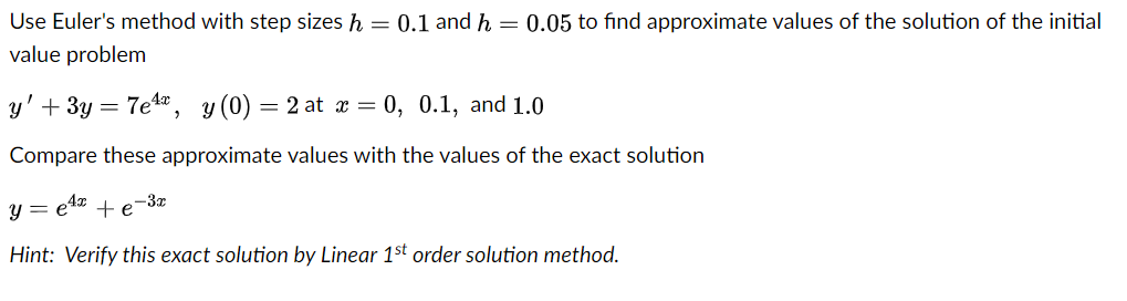 Use Euler's method with step sizes h = 0.1 and h = 0.05 to find approximate values of the solution of the initial
value problem
y' + 3y
7e1a, y (0) = 2 at x = 0, 0.1, and 1.0
Compare these approximate values with the values of the exact solution
4x
-3x
y = e4* + e
Hint: Verify this exact solution by Linear 1st order solution method.
