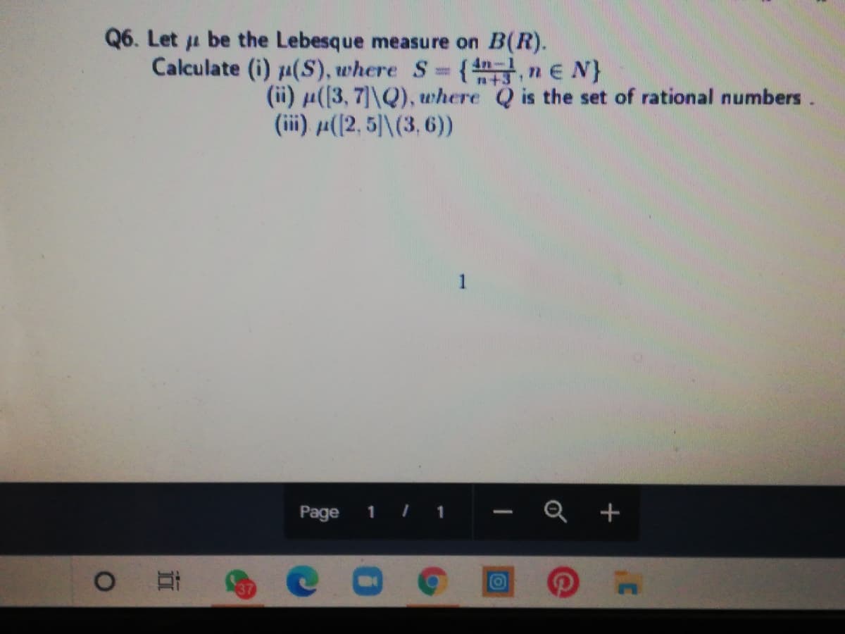 Q6. Let u be the Lebesque measure on B(R).
Calculate (i) 1(S), where S {n,ne N}
a+31
(ii) ((3, 7]\Q), where Q is the set of rational numbers.
(ii) µ(2, 5)\(3, 6))
1
Page
Q +
1
O
37
