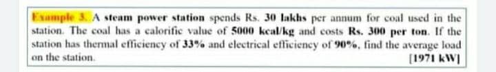 Example 3. A steam power station spends Rs. 30 lakhs per annum for coal used in the
station. The coal has a calorific value of 5000 kcal/kg and costs Rs. 300 per ton. If the
station has themal efficiency of 33% and electrical efficiency of 90%, find the average load
on the station.
[1971 kWI
