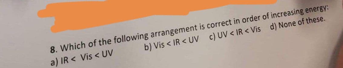 8. Which of the following arrangement is correct in order of increasing energy:
a) IR < Vis < UV
b) Vis < IR < UV c) UV < IR < Vis d) None of these.
