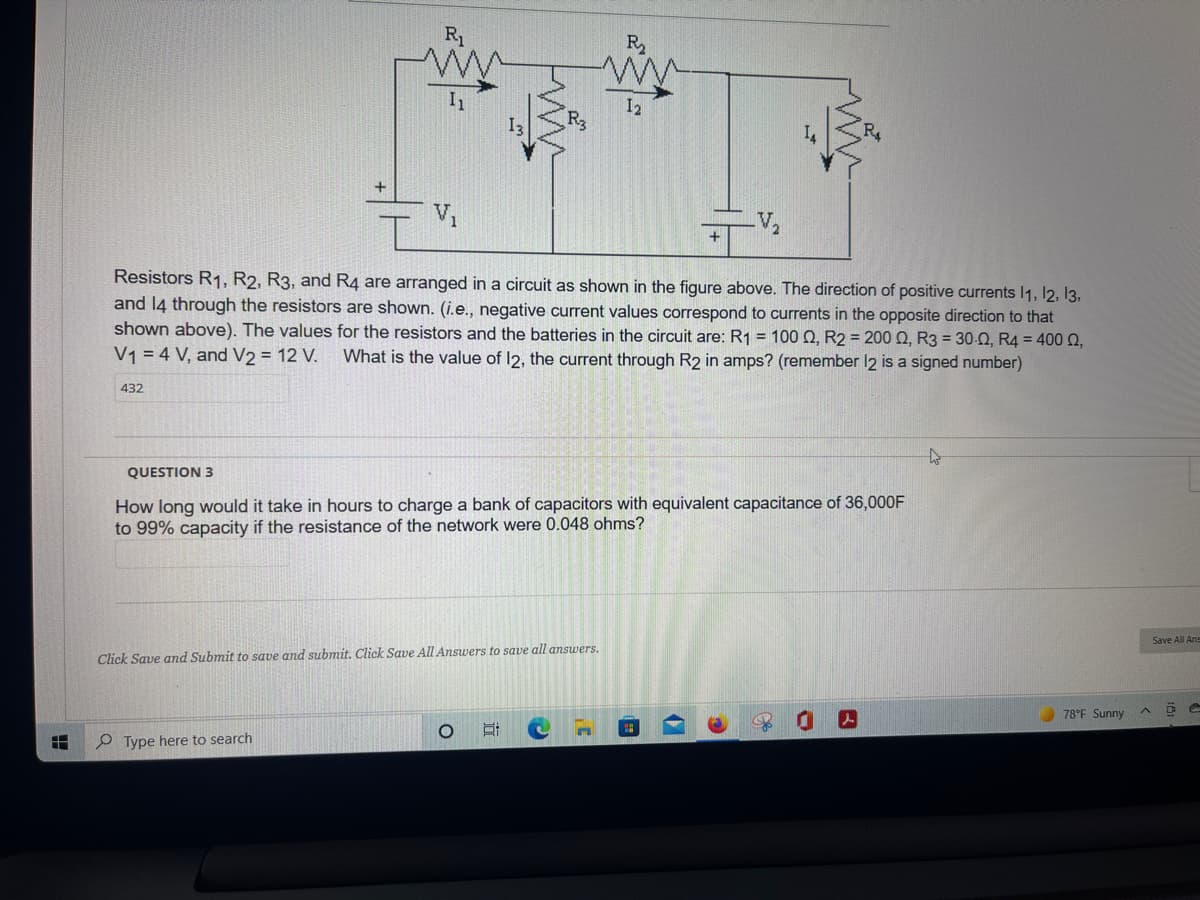 R1
R2
I2
V1
Resistors R1, R2, R3, and R4 are arranged in a circuit as shown in the figure above. The direction of positive currents 1, l2, 13,
and 14 through the resistors are shown. (i.e., negative current values correspond to currents in the opposite direction to that
shown above). The values for the resistors and the batteries in the circuit are: R1 = 100 Q, R2 = 200 Q, R3 = 30-0, R4 = 400 2,
V1 = 4 V, and V2 = 12 V.
What is the value of 12, the current through R2 in amps? (remember 12 is a signed number)
432
QUESTION 3
How long would it take in hours to charge a bank of capacitors with equivalent capacitance of 36,000F
to 99% capacity if the resistance of the network were 0.048 ohms?
Save All Ans
Click Save and Submit to save and submit. Click Save All Answers to save all ansuwers.
78°F Sunny
P Type here to search
近
