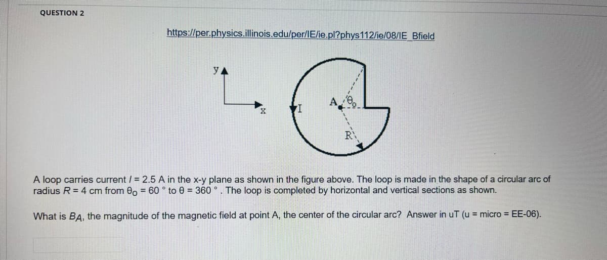 QUESTION 2
https://per.physics.illinois.edu/per/IE/ie.pl?phys112/ie/08/IE_Bfield
YA
R
A loop carries current / = 2.5 A in the x-y plane as shown in the figure above. The loop is made in the shape of a circular arc of
radius R = 4 cm from 00 = 60 ° to e = 360 °. The loop is completed by horizontal and vertical sections as shown.
What is BA, the magnitude of the magnetic field at point A, the center of the circular arc? Answer in uT (u = micro = EE-06).
