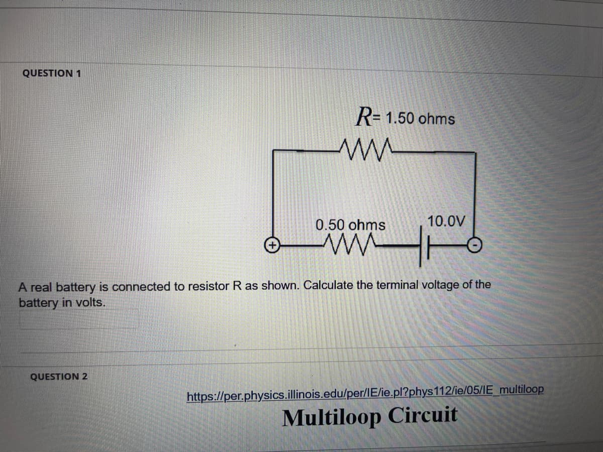 QUESTION 1
R= 1.50 ohms
0.50 ohms
10.0V
A real battery is connected to resistor R as shown. Calculate the terminal voltage of the
battery in volts.
QUESTION 2
https://per.physics.illinois.edu/per/IE/ie.pl?phys112/ie/05/IE_multiloop
Multiloop Circuit
