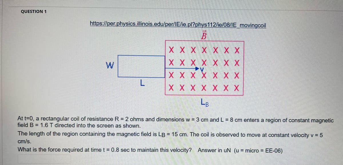QUESTION 1
https://per.physics.illinois.edu/per/IE/ie.pl?phys112/ie/08/IE_movingcoil
X X X X XX X
W
X X X X XX X
X X X X X X X
X X X X X X X
Lg
At t=0, a rectangular coil of resistance R = 2 ohms and dimensions w = 3 cm and L = 8 cm enters a region of constant magnetic
field B = 1.6 T directed into the screen as shown.
The length of the region containing the magnetic field is LB = 15 cm. The coil is observed to move at constant vėlocity v = 5
cm/s.
What is the force required at time t = 0.8 sec to maintain this velocity? Answer in uN (u = micro = EE-06)
