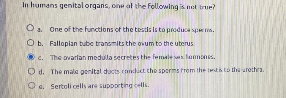 In humans genital organs, one of the following is not true?
O a.
One of the functions of the testis is to produce sperms.
O b. Fallopian tube transmits the ovum to the uterus.
C. The ovarian medulla secretes the female sex hormones.
O d. The male genital ducts conduct the sperms from the testis to the urethra.
O e.
Sertoli cells are supporting cells.
