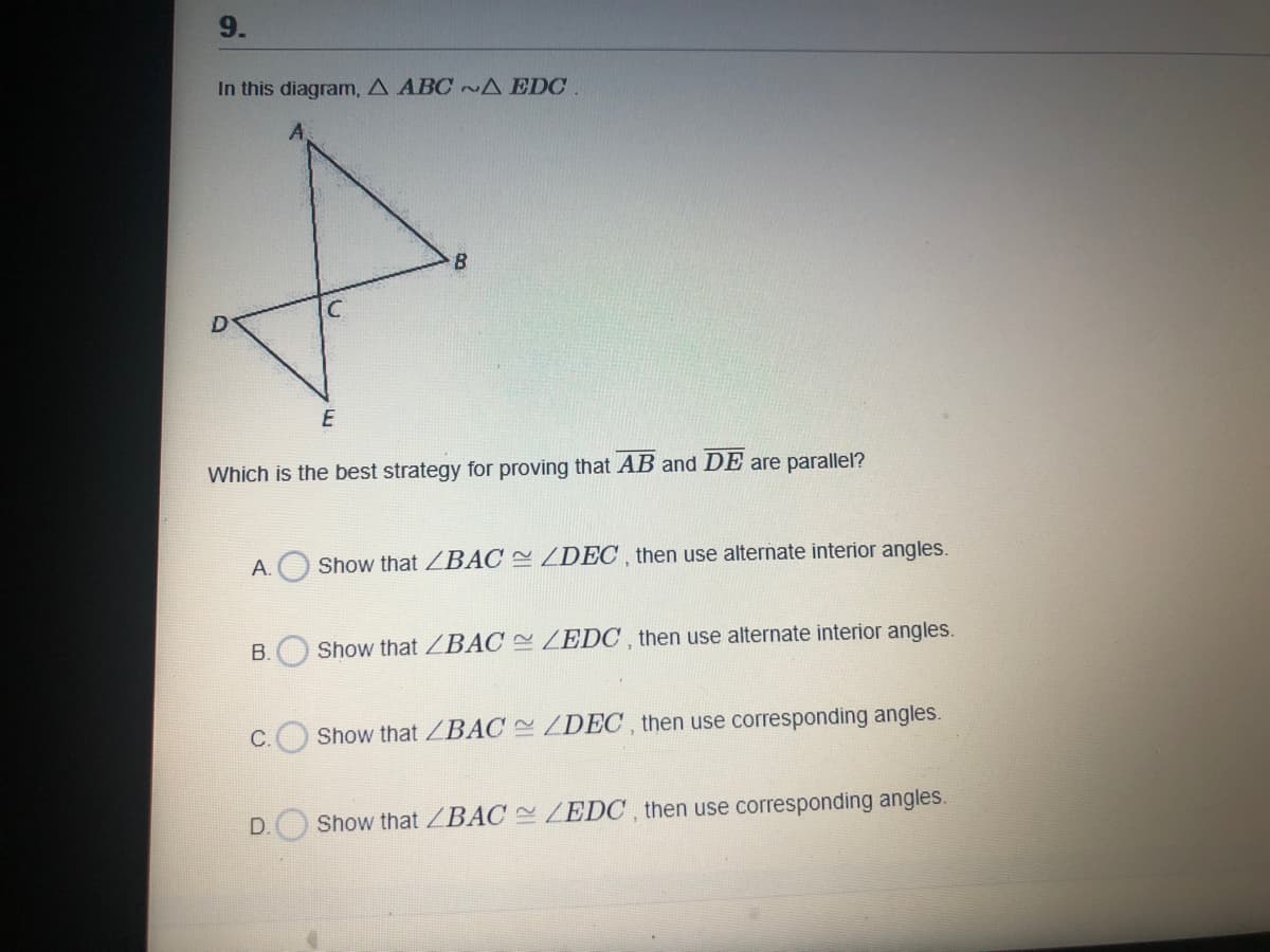 In this diagram, A ABC ~ A EDC.
D
Which is the best strategy for proving that AB and DE are parallel?
А.
Show that ZBAC ZDEC , then use alternate interior angles.
B.
Show that ZBÁC ZEDC , then use alternate interior angles.
C.
Show that ZBÁC ZDEC , then use corresponding angles.
D.
Show that /BAC ZEDO, then use corresponding angles.
9.
