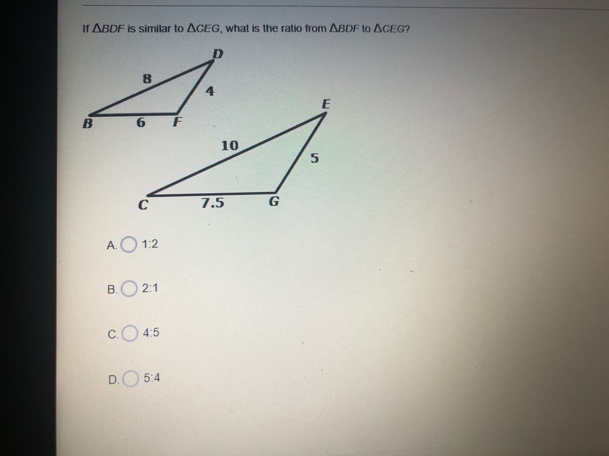 If ABDF is similar to ACEG, what is the ratio from ABDF to ACEG?
4
B
6.
10
7.5
G
A. O 1:2
B.O 2:1
C. 4:5
5:4
