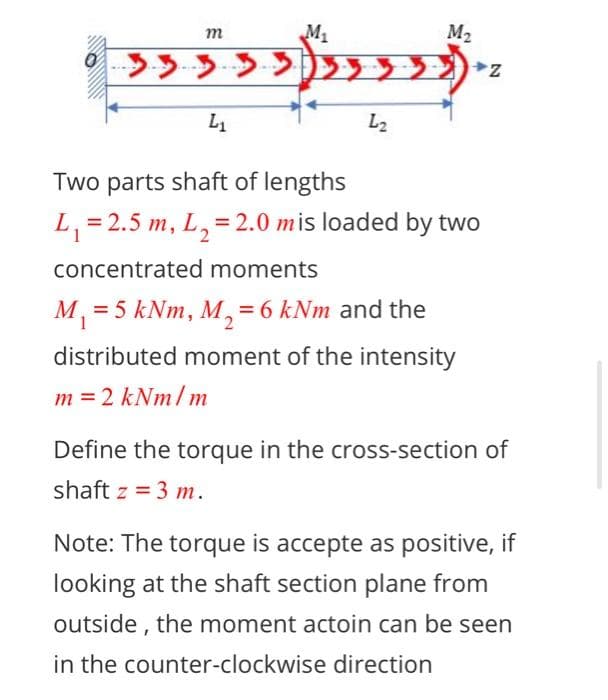 т
M1
M2
L1
L2
Two parts shaft of lengths
L, = 2.5 m,
L,=2.0 mis loaded by two
concentrated moments
M, = 5 kNm, M,=6 kNm and the
distributed moment of the intensity
m = 2 kNm/m
Define the torque in the cross-section of
shaft z = 3 m.
Note: The torque is accepte as positive, if
looking at the shaft section plane from
outside , the moment actoin can be seen
in the counter-clockwise direction
