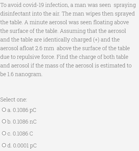 To avoid covid-19 infection, a man was seen spraying
disinfectant into the air. The man wipes then sprayed
the table. A minute aerosol was seen floating above
the surface of the table. Assuming that the aerosol
and the table are identically charged (+) and the
aerosol afloat 2.6 mm above the surface of the table
due to repulsive force. Find the charge of both table
and aerosol if the mass of the aerosol is estimated to
be 1.6 nanogram.
Select one:
Оа. 0.1086 рC
Ob. 0.1086 nC
Ос. 0.1086 С
Od. 0.0001 pC
