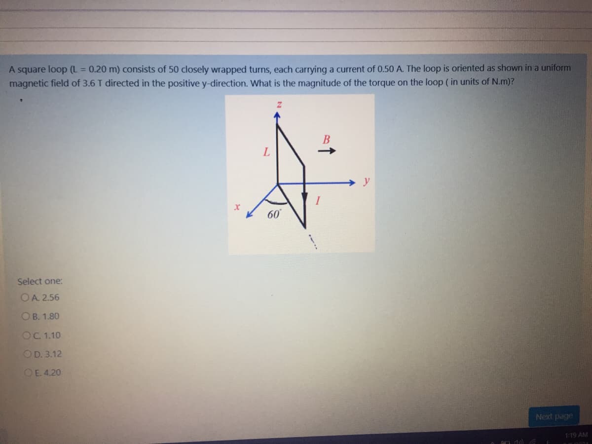 A square loop (L = 0.20 m) consists of 50 closely wrapped turns, each carrying a current of 0.50 A. The loop is oriented as shown in a uniform
magnetic field of 3.6 T directed in the positive y-direction. What is the magnitude of the torque on the loop ( in units of N.m)?
B
60
Select one:
OA. 2.56
ОВ. 1.80
OC 1.10
OD. 3.12
OE 4.20
Next page
1:19 AM
