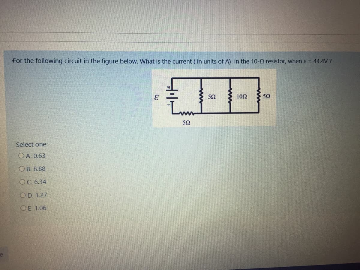 For the following circuit in the figure below, What is the current (in units of A) in the 10-0 resistor, when ɛ = 44.4V ?
50
102
52
50
Select one:
O A. 0.63
ОВ. 8.88
ОС. 6.34
OD. 1.27
O E. 1.06
e
