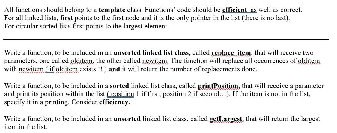 All functions should belong to a template class. Functions' code should be efficient as well as correct.
For all linked lists, first points to the first node and it is the only pointer in the list (there is no last).
For circular sorted lists first points to the largest element.
Write a function, to be included in an unsorted linked list class, called replace item, that will receive two
parameters, one called olditem, the other called newitem. The function will replace all occurrences of olditem
with newitem ( if olditem exists !! ) and it will return the number of replacements done.
Write a function, to be included in a sorted linked list class, called printPosition, that will receive a parameter
and print its position within the list (position 1 if first, position 2 if second...). If the item is not in the list,
specify it in a printing. Consider efficiency.
Write a function, to be included in an unsorted linked list class, called getLargest, that will return the largest
item in the list.
www
