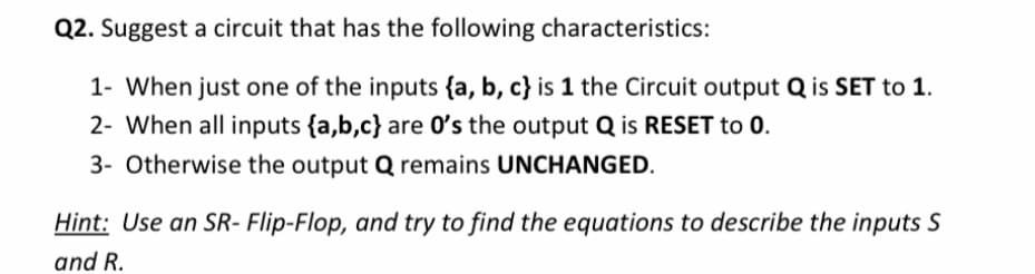 Q2. Suggest a circuit that has the following characteristics:
1- When just one of the inputs {a, b, c} is 1 the Circuit output Q is SET to 1.
2- When all inputs {a,b,c} are O's the output Q is RESET to 0.
3- Otherwise the output Q remains UNCHANGED.
Hint: Use an SR- Flip-Flop, and try to find the equations to describe the inputs S
and R.
