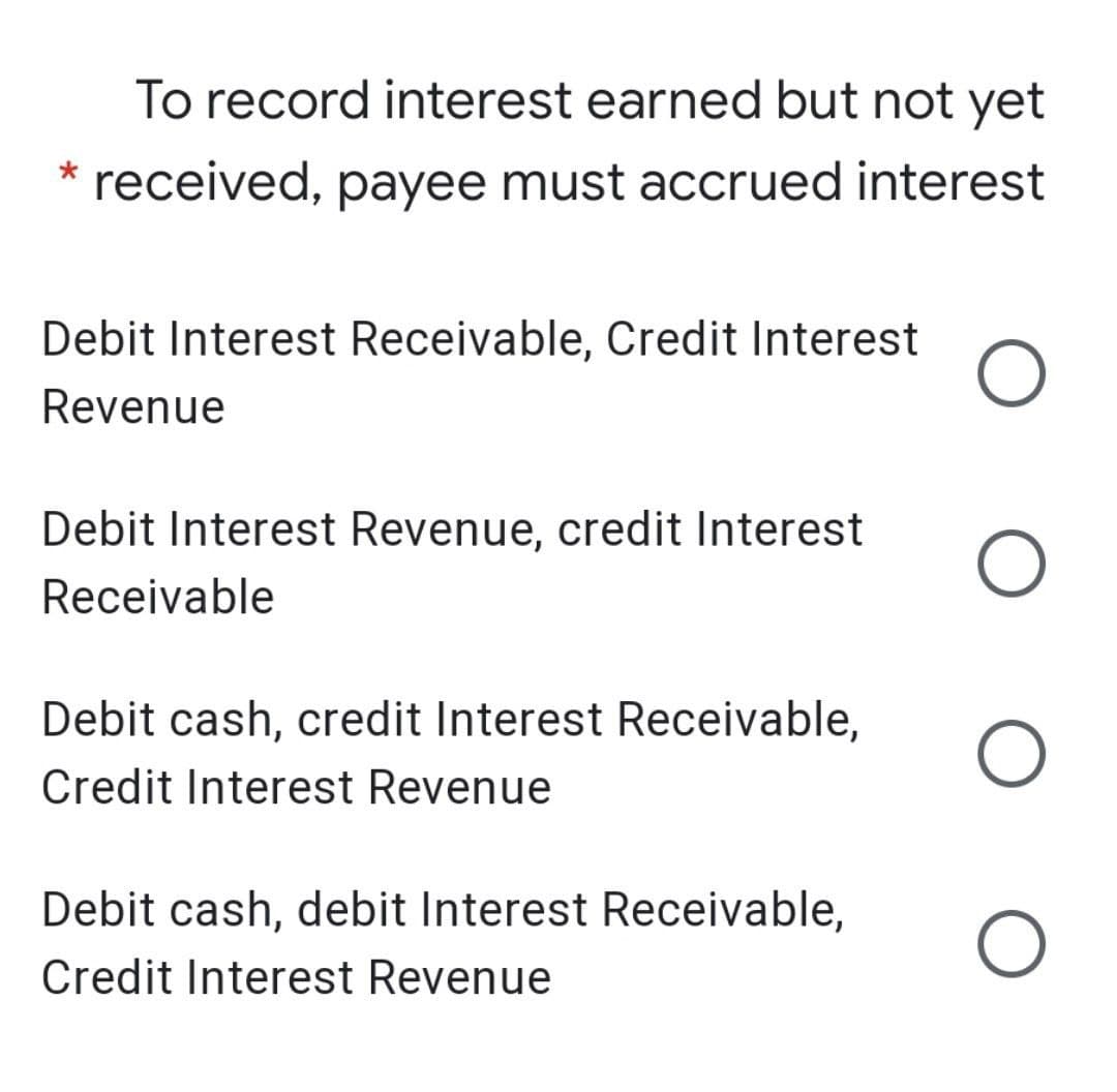 To record interest earned but not yet
* received, payee must accrued interest
Debit Interest Receivable, Credit Interest
Revenue
Debit Interest Revenue, credit Interest
Receivable
Debit cash, credit Interest Receivable,
Credit Interest Revenue
Debit cash, debit Interest Receivable,
Credit Interest Revenue
