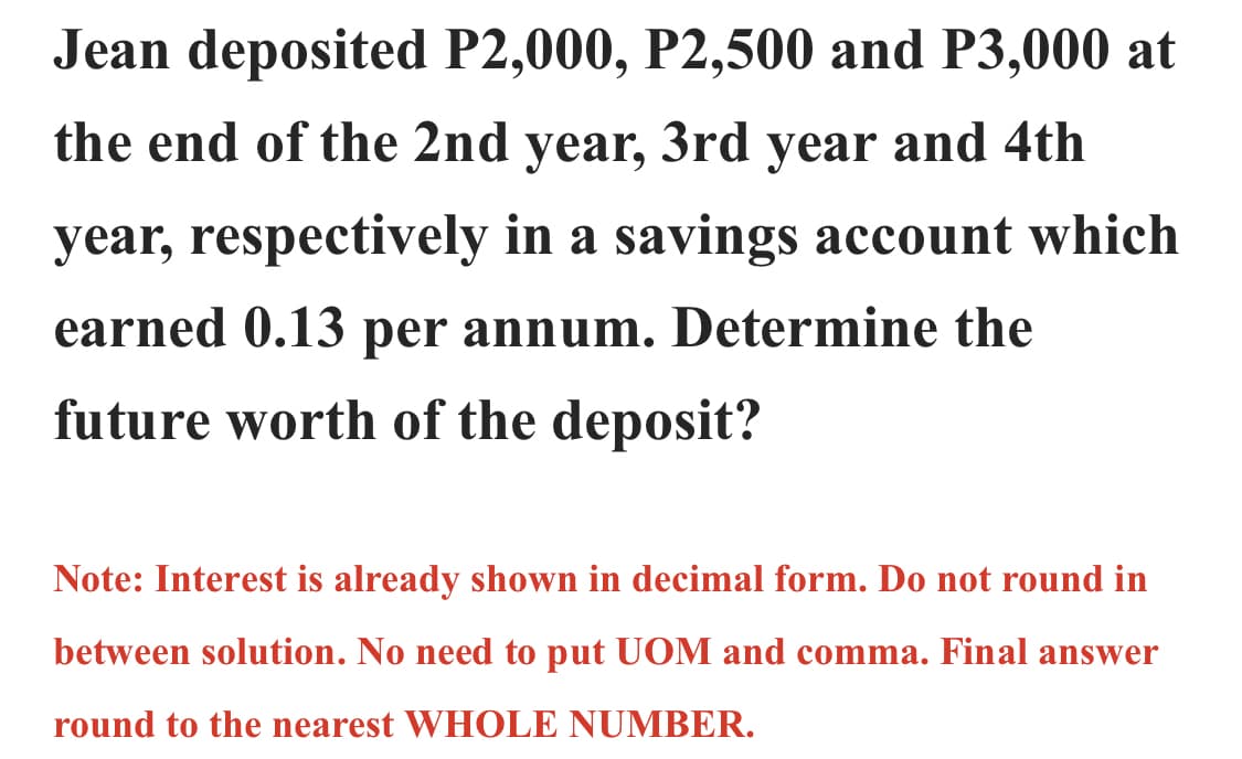 Jean deposited P2,000, P2,500 and P3,000 at
the end of the 2nd year, 3rd year and 4th
year, respectively in a savings account which
earned 0.13 per annum. Determine the
future worth of the deposit?
Note: Interest is already shown in decimal form. Do not round in
between solution. No need to put UOM and comma. Final answer
round to the nearest WHOLE NUMBER.