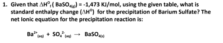 1. Given that AH°;( BaSOle) = -1,473 KJ/mol, using the given table, what is
standard enthalpy change (AH°) for the precipitation of Barium Sulfate? The
net lonic equation for the precipitation reaction is:
Ba2",
+ so,?
2-
BasO4(s)
(aq)
(aq)

