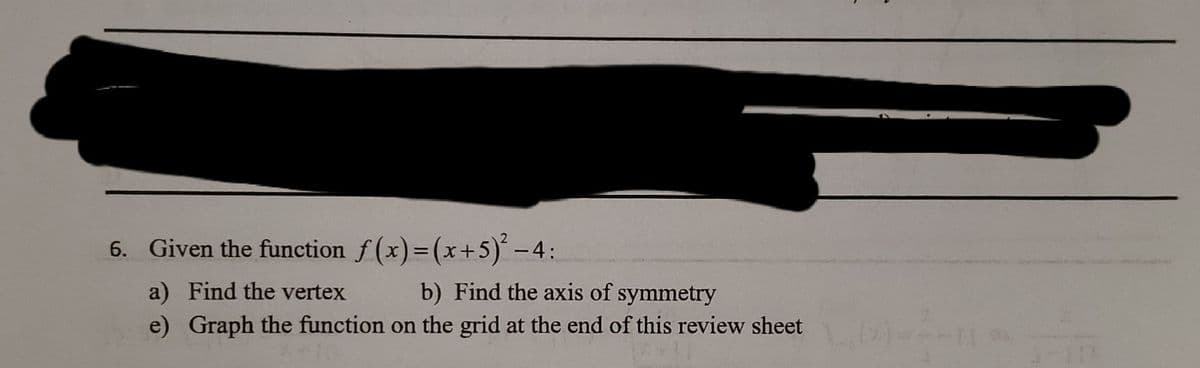 6. Given the function f (x)=(x+5) -4:
%3D
a) Find the vertex
b) Find the axis of symmetry
e) Graph the function on the grid at the end of this review sheet
