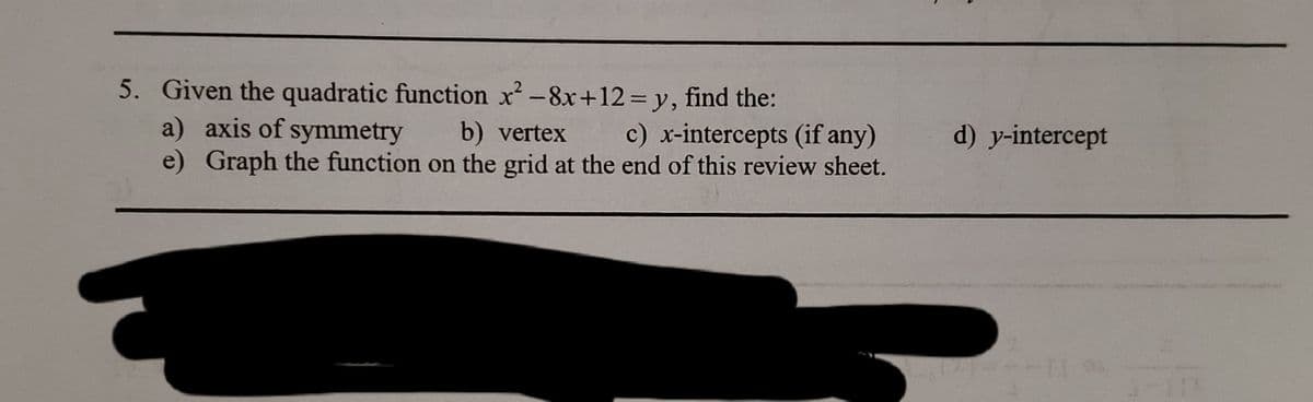 5. Given the quadratic function x -8x+12=y, find the:
a) axis of symmetry
e) Graph the function on the grid at the end of this review sheet.
b) vertex
c) x-intercepts (if any)
d) y-intercept
