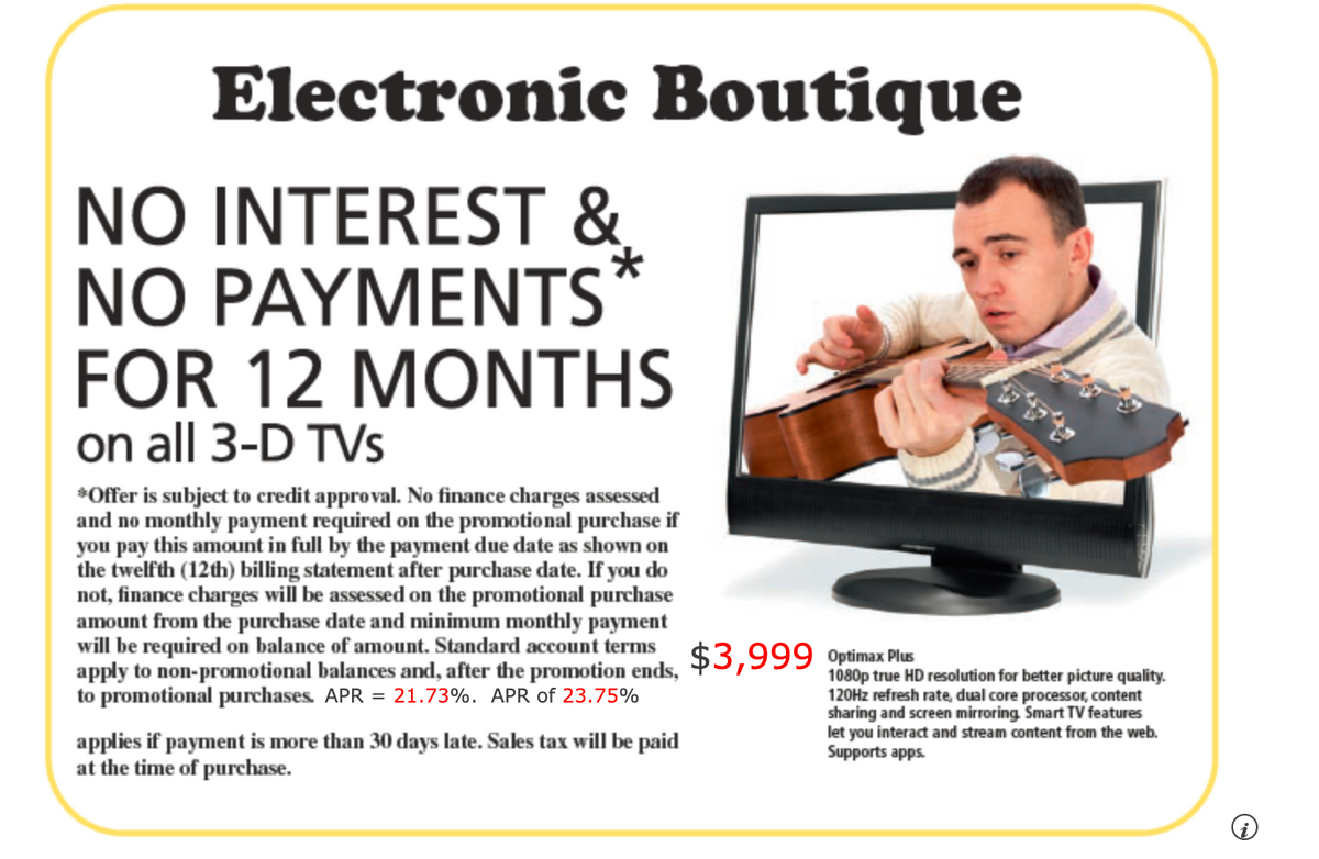 Electronic Boutique
NO INTEREST &
*
NO PAYMENTS
FOR 12 MONTHS
on all 3-D TVs
*Offer is subject to credit approval. No finance charges assessed
and no monthly payment required on the promotional purchase if
you pay this amount in full by the payment due date as shown on
the twelfth (12th) billing statement after purchase date. If you do
not, finance charges will be assessed on the promotional purchase
amount from the purchase date and minimum monthly payment
will be required on balance of amount. Standard account terms
apply to non-promotional balances and, after the promotion ends,
to promotional purchases. APR = 21.73%. APR of 23.75%
applies if payment is more than 30 days late. Sales tax will be paid
at the time of purchase.
$3,999 Optimax Plus
1080p true HD resolution for better picture quality.
120Hz refresh rate, dual core processor, content
sharing and screen mirroring, Smart TV features
let you interact and stream content from the web.
Supports apps.