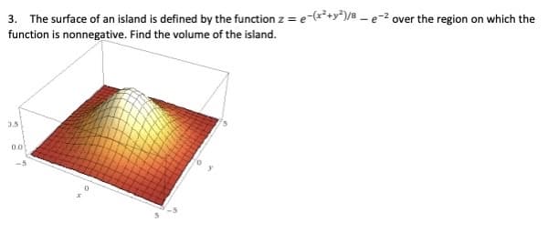 3. The surface of an island is defined by the function z = e-(²+y*)/8 – e-2 over the region on which the
function is nonnegative. Find the volume of the island.
3.5
0.0
-5
