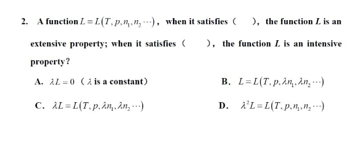 2. A function L =L(T,p,n,,n, ), when it satisfies (
), the function L is an
extensive property; when it satisfies (
), the function L is an intensive
property?
A. AL = 0 (2 is a constant)
B. L=L(T.p,2n,, An, …)
C. λL- L (Τ. p, λη, λη, )
D. 1'L=L(T.p.n.n, )
