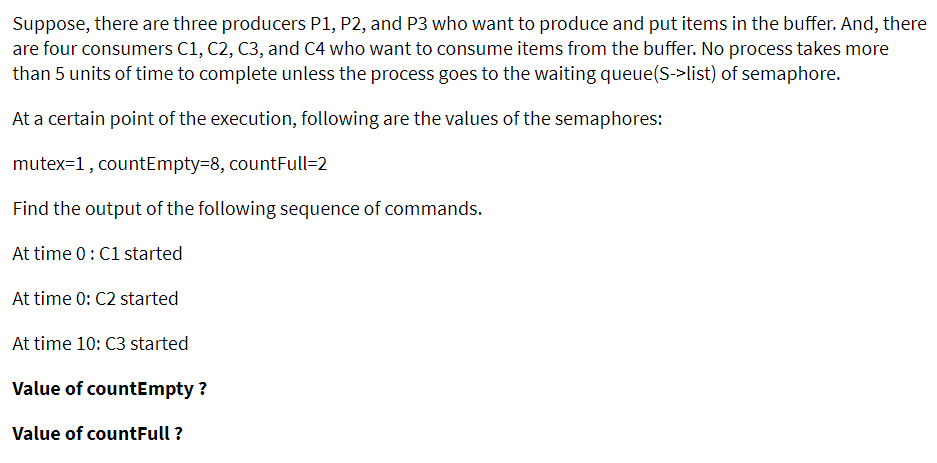 Suppose, there are three producers P1, P2, and P3 who want to produce and put items in the buffer. And, there
are four consumers C1, C2, C3, and C4 who want to consume items from the buffer. No process takes more
than 5 units of time to complete unless the process goes to the waiting queue(S->list) of semaphore.
At a certain point of the execution, following are the values of the semaphores:
mutex=1, countEmpty38, countFull=2
Find the output of the following sequence of commands.
At time 0: C1 started
At time 0: C2 started
At time 10: C3 started
Value of countEmpty ?
Value of countFull ?
