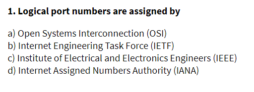 1. Logical port numbers are assigned by
a) Open Systems Interconnection (OSI)
b) Internet Engineering Task Force (IETF)
c) Institute of Electrical and Electronics Engineers (IEEE)
d) Internet Assigned Numbers Authority (IANA)
