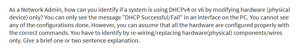 As a Network Admin, how can you identify if a system is using DHCPV4 or v6 by modifying hardware (physical
device) only? You can only see the message "DHCP Successful/Fail" in an interface on the PC. You cannot see
any of the configurations done. However, you can assume that all the hardware are configured properly with
the correct commands. You have to identify by re-wiring/replacing hardware(physical) components/wires
only. Give a brief one or two sentence explanation.
