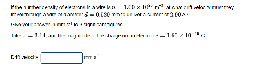 If the number density of electrons in a wire is n = 1.00 × 1028 m-3, at what drift velocity must they
travel through a wire of diameter d = 0.520 mm to deliver a current of 2.90 A?
Give your answer in mm s-1 to 3 significant figures.
Take π = 3.14, and the magnitude of the charge on an electron e = 1.60 × 10-¹⁹ C
Drift velocity:
mm s-1