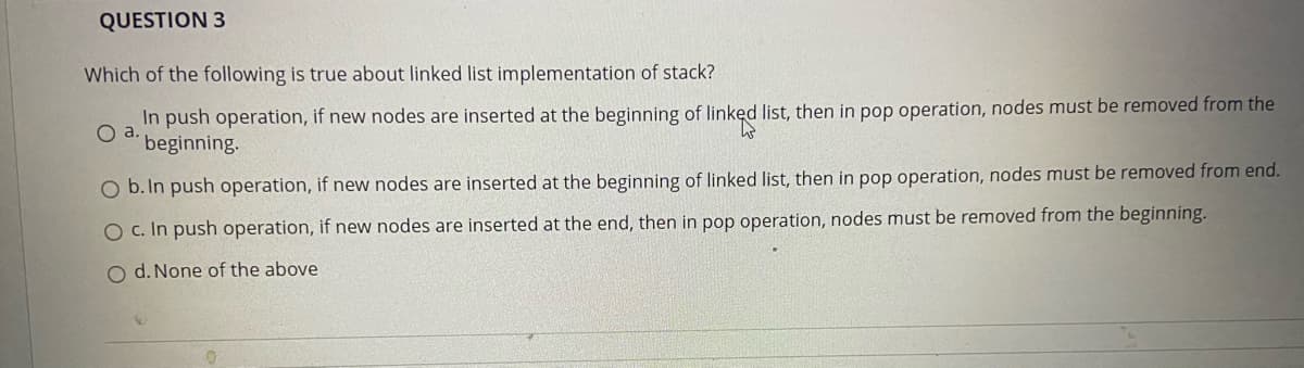 QUESTION 3
Which of the following is true about linked list implementation of stack?
In push operation, if new nodes are inserted at the beginning of linked list, then in pop operation, nodes must be removed from the
beginning.
O b. In push operation, if new nodes are inserted at the beginning of linked list, then in pop operation, nodes must be removed from end.
O c. In push operation, if new nodes are inserted at the end, then in pop operation, nodes must be removed from the beginning.
O d. None of the above
