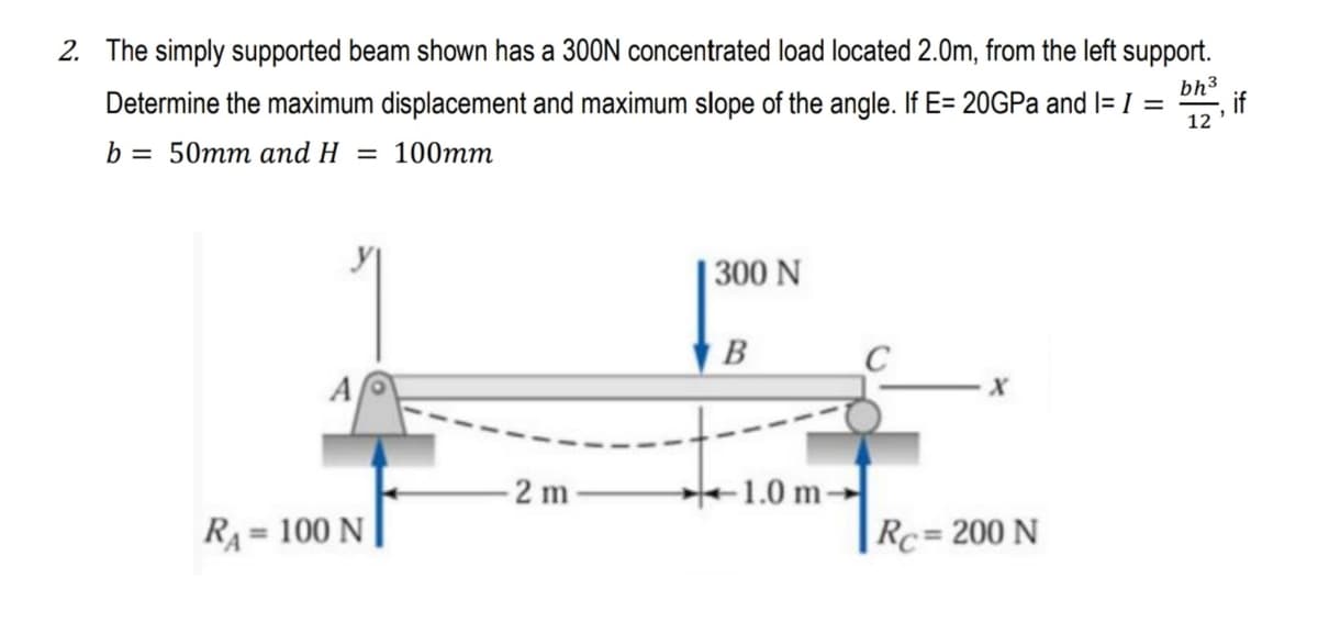 2. The simply supported beam shown has a 300N concentrated load located 2.0m, from the left support.
Determine the maximum displacement and maximum slope of the angle. If E= 20GPA and I= I =
bh3
if
12
b = 50mm and H = 100mm
| 300 N
В
A
- 2 m
1.0 m-
RA
= 100 N
Rc= 200 N
%3D

