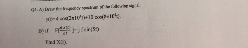 Q4: A) Draw the frequency spectrum of the following signal:
y(1)- 4 cos(2r10*t)+10 cos(8710't).
B) if F -jfsin(5f)
dt
Find X(f).
